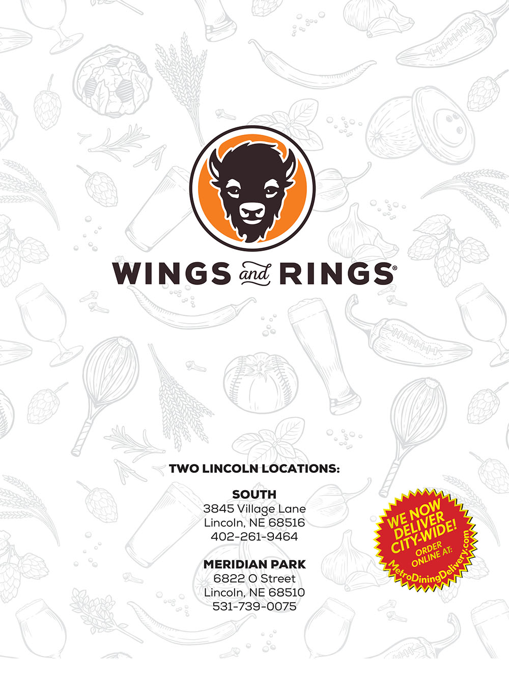 Wings & Rings South Lincoln Menu 
BUFFALO CHICKEN NACHOS
Tortilla chips layered with chicken tossed in our
Buffalo Hot sauce, lettuce, tomatoes, red onions,
fresh jalapeños, queso blanco, Cheddar Jack and
served with our famous Bleu Cheese Dip.
(1,625 cal.) 10.49
PRETZEL BITES
Soft and airy deep-fried pretzel bites, served with
a generous portion of queso dipping sauce topped
with fresh jalapeños, salsa and fresh cilantro.
(788 cal.) 6.99
SOUTHWEST CHEESY BREAD
Creamy Mexican Panela cheese, charred and served
over toasted garlic garlic bread, served with chipotle
lime sauce, cilantro and avocado. (1,148 cal.) 7.99
SPINACH ARTICHOKE DIP
A homemade, creamy blend of spinach, artichoke,
Parmesan, Asiago and Romano cheeses, served
with our Classic Tortilla Chips. (671 cal.) 7.99
MOZZARELLA STICKS
Served with classic marinara dipping sauce.
(665 cal.) 6.99
Queso blanco topped with BW&R Chili and cilantro, served
with tortilla chips. (529 cal.) 5.99
CHIPS & DIPS
ONION RINGS
Our thick cut, crumb-breaded rings served with ‘Bama
White BBQ dipping sauce. (1,069 cal.) 6.99
FRIED PICKLE CHIPS
Hand breaded and fried to perfection, served with
ranch dressing. (470 cal.) 7.49
CAULIFLOWER WINGS
Hand-breaded cauliflower, fried and drizzled in our
signature Roasted Garlic Medium sauce and dusted
with Parmesan cheese; or substitute your favorite wing
sauce. A fresh spin on classic wings. (431 cal.) 6.99
APPETIZER SAMPLER
Your choice of three: Pretzel Bites, Parmesan Garlic Aioli
Fries, Mozzarella Sticks, Fried Pickles or Onion Rings.
Served with dipping sauces. (1,256-1,750 cal.) 12.49
STARTERS
SMALL CAESAR SALAD
A classic Caesar salad with romaine leaves,
Parmesan and croutons, tossed in our Caesar
dressing. (343 cal.) 4.49
SMALL GARDEN SALAD
Assorted greens, carrots, cucumbers, tomatoes,
red onions, croutons and your choice of
dressing. (75 cal. + dressing) 4.49
BUFFALO CHICKEN
Grilled or fried chicken tossed in Buffalo Medium
sauce, assorted greens, shredded carrots,
cucumbers, tomatoes, red onions, croutons
and ranch dressing. (408 cal. + dressing) 9.99
HARVEST
Assorted greens, topped with diced grilled chicken,
candied pecans, dried cranberries, fresh apples
and Bleu cheese crumbles, tossed in our raspberry
walnut vinaigrette. (518 cal. + dressing) 10.99
SMALL SALADS
& SOUP
WINGS
CLASSIC COBB
A blend of greens topped with diced grilled chicken,
avocado, hard-cooked eggs, Applewood-smoked
bacon, Kalamata olives, tomatoes and Bleu
Cheese crumbles, served with our herbed
vinaigrette on the side. (584 cal. + dressing) 9.99
BLACKENED CHICKEN CAESER
Blackened chicken, served over romaine leaves,
topped with Parmesan and croutons, tossed in
Caesar dressing. (414 cal. + dressing) 9.99
Substitute Salmon (503 cal. + dressing) 3.00
SOUTHWEST CHICKEN
Grilled chicken, served over a blend of greens,
topped with avocado, Cheddar Jack, tortilla strips,
tomatoes, scallions, cilantro, and fresh jalapeños,
served with chipotle ranch on the side.
(513 cal. + dressing) 9.99
Raspberry Walnut (397 cal.)
Ranch (300 cal.)
Chipotle Ranch (295 cal.)
Honey Mustard (480 cal.)
Caesar (420 cal.)
Balsamic & Olive Oil (210 cal.)
Herbed Vinaigrette (397 cal.)
BW&R CHILI
Topped with Cheddar Jack Cheese and tortilla
strips. (400 cal.) 3.99
SOUP OF THE DAY
Ask your server. (calories vary) 3.99
KI DS’ MENU
DRESSINGS
QUESADILLAS
TRADITIONAL
TENDERS
SELECT STYLE
BONELESS
GRILLED OR FRIED
.
BONELESS WINGS
Four boneless wings tossed in a sauce of your
choice. (176-810 cal.) 5.29
Buffalo
(+20-830 cal.)
Roasted Garlic
(+80-470 cal.)
Garlic Parmesan
(+80-500 cal.)
Sweet BBQ
(+40-270 cal.) BLEU CHEESE DIP
(316-631 cal.)
FLAVORS HEAT ON US
WWW.BUFFALOWINGSANDRINGS.COM
YOUR BUFFALO
= SPECIALTY ITEM
KIDS’ MAC & CHEESE
GRILLED C HICKEN TENDERS
MINI CORN DOGS
All Lil’ Buffs Kids’ Meals come with a soft drink or milk and
your choice of apple slices, broccoli, kids’ salad or fries.
Available for kids 10 and under.
2018.09.MPM
SWINE CHIPS
Our crispy Saratoga Chips topped with tender Pulled
Pork, cheddar jack cheese, queso sauce, tomatoes,
onions, fresh jalapeños, cole slaw and drizzled with
Sweet BBQ and ‘Bama White BBQ sauce.
(1,102 cal.) 10.49
PARMESAN GARLIC AIOLI FRIES
Natural cut fries topped with garlic aioli and shaved
Parmesan cheese. (1,157 cal.) 6.99
DRY SEASONINGS
Cajun GF (+0-20 cal.) Lemon Pepper GF (+0-20 cal.)
LARGE
SALADS
MILD
(+100-280 cal.)
EXTRAS
N ATURAL CUT FRIES
Side: (456 cal.) 2.99 Basket: (810 cal.) 4.99
ONION RINGS
Our famous Onion Rings. (300 cal.) 3.99
SARATOGA CHIPS
Served warm and crisp. (221 cal.) 2.99
SEASONED POTATO WEDGES
BROCCOLI
Steamed to perfection. (72 cal.) 2.99
HOMEMADE COLESLAW
Our very own blend, sweet and tangy. (342 cal.) 1.99
Classic Tortilla Chips and fire-roasted salsa. (284 cal.) 4.49
PARMESAN GARLIC AIOLI FRIES
Our natural cut fries topped with Garlic Aioli and
shaved Parmesan cheese. (579 cal.) 3.99
BACON MAC & CHEESE
Our three-cheese blend, with bacon. (610 cal.) 5.99
RANCHERO TOTS
Oversized bacon and cheese stuffed tater tots.
Topped with fresh jalapeños, cilantro and
chipotle ranch. (642 cal.) 6.99
DESSERTS
VANILLA CREME BRULEE CHEESECAKE
Lightly warmed and served with raspberry sauce.
(595 cal.) 5.99
TURTLE LAVA CAKE
Served with warm vanilla ice cream, topped with
chopped pecans and chocolate sauce. (731 cal.) 5.99
VANILLA ICE CREAM
(with chocolate sauce) (131 cal.) 2.29
GF= GLUTEN FREE
LG
GF
GF
GF
LG
LG
LG
GF
LG
GF
GF
GF
GF GF
GF
GF
GF
Everyone’s favorite, Kraft Macaroni & Cheese.
(320 cal.) 5.29
Two grilled chicken tenders served with your choice of
sauce on the side. (230-780 cal.) 5.29
Hot dogs dipped in corn meal batter and deep fried
to perfection. (230 cal.) 5.29
LG= LOW GLUTEN
GF
CHOCOLATE CROISSANT
Two puff pastries filled with rich and creamy chocolate.
Topped with vanilla ice cream, caramel and chocolate
sauces and powdered sugar. (749 cal.) 5.99
Bourbon BBQ
(+90-540 cal.)
Garlic-Q
(+60-370 cal.)
GF
GF
Teriyaki
(+60-360 cal.)
Lemon Pepper
(+0-20 cal.)
Sweet Thai Chili
(+80-510 cal.)
Peach Habanero
(+60-360 cal.)
GF
GF
MEDIUM
(+60-180 cal.)
GF
HOT
(+10-50 cal.)
GF
XTRA HOT
(+10-50 cal.)
GF
ATOMIC
(+10-50 cal.)
GF
RANCH DRESSING
(200-400 cal.)
GF
CELERY STICKS
(8-15 cal.)
GF
LG
GF
GF
CHEESEBURGER
Kid’s portion of our fresh-pressed burger, topped with
American cheese. (424 cal.) 5.29
KID’S GRILLED CHEESE
Toasted garlic bread with melty American cheese.
(492 cal.) 5.29
BUFFALO CHICKEN DIP
An amped-up blend of chicken, bleu cheese crumbles,
scallions, celery and a medley of cheeses mixed with
our Buffalo Hot sauce, served with tortilla chips.
(718 cal.) 7.99
DOUBLE BBQ PORK
Tender pulled pork, Sweet BBQ and ‘Bama White
BBQ sauce, topped with one of our signature onion
rings; served on a brioche bun. (831 cal.) 9.49
BAYOU SALMON
Blackened salmon, bacon, garlic aioli, greens and
tomato; served on a brioche bun. (891 cal.) 11.99
SANTA FE STEAK
Thinly sliced steak, melted Pepper Jack cheese, onions,
bell peppers, fresh jalapeños and chipotle aioli; served
on a brioche bun. (747 cal.) 10.49
BUFFALO CHICKEN CLUB
Grilled or fried tenders, tossed in our Buffalo Hot
sauce, topped with Applewood-smoked bacon, lettuce,
tomato and your choice of Bleu CheeseDip or ranch
dressing; served on a brioche bun.
(746 cal. grilled / 814 cal. fried) 9.99
TUSCAN CHICKEN
Grilled chicken tenders, Panela cheese, fresh basil
pesto, garlic aioli, greens and tomatoes; served on
a brioche bun. (869 cal.) 10.29
SANDWICHES
FISH N’ CHIPS
Haddock filet, flash fried in Sam Adams batter, with our
house-blend tartar sauce, cole slaw and natural
cut fries. (778 cal.) 10.29
CLASSIC STYLE (chicken, lettuce, tomato, brioche).
( 587 cal. grilled / 632 cal. fried) 8.99
NASHVILLE HOT CHICKEN
Fried chicken tenders coated in spicy Nashville Hot
seasoning with lettuce, tomatoes and pickles; served
on a brioche bun. (1,086 cal.) 9.99
Served with your choice of natural cut fries (LG), potato wedges, Saratoga chips (LG), steamed broccoli (GF)
or homemade coleslaw. Upgrade to onion rings for .99.
RINGER BURGER
Topped with our Sweet BBQ sauce, Applewoodsmoked
bacon, Cheddar Jack cheese and one of
our signature onion rings; served on a brioche
bun. (982 cal.) 10.99
BELLA BURGER
Grilled portabella slices, garlic aioli, Asiago, Parmesan
& Romano cheeses, topped with a sprinkling of truffle
oil; served on a brioche bun. (875 cal.) 11.99
SOUTHWESTERN VEGGIE BURGER
Made with black beans and topped with cucumber,
avocado, Cheddar Jack cheese, chipotle aioli,
lettuce, tomato and pickle; served on a brioche
bun. High in protein, all natural, low fat and
low sodium. (902 cal.) 9.99
CHEESEBURGER
Your choice of: American, Pepper Jack, Cheddar
Jack cheese, or Bleu Cheese crumbles.
Served on a brioche bun with lettuce, tomato and
pickles. (720-830 cal.) 9.99
BLACK AND BLEU BURGER
Seared with cajun spices, topped with melted Bleu
Cheese crumbles, Applewood-smoked bacon, and
our famous Bleu Cheese Dip. Served on a brioche
bun with lettuce, tomato and pickles. (1,224 cal.) 10.99
BACON CHEESEBURGER
Topped with Applewood-smoked bacon and
American Cheese. Served on a brioche bun with
lettuce, tomato and pickles. (915 cal.) 10.99
BURGERS
Served with your choice of natural cut fries (LG), potato wedges, Saratoga chips (LG), steamed broccoli (GF)
or homemade coleslaw. Upgrade to onion rings for .99.
MEXI-CADO BURGER
Creamy Mexican Panela cheese, avovado, fresh
jalapeños, chipotle aioli, cilantro; served on a
brioche bun. (1,016 cal.) 11.99
BARBECUE CHICKEN
Grilled chicken, Sweet BBQ sauce, red onions
fresh cilantro and Cheddar Jack in a whole
tortilla. Topped with chipotle ranch and minced
celery. (1,082 cal.) 9.99
STEAK & PORTABELLA
Loaded with grilled sirloin steak, portabella
mushrooms, Cheddar Jack and Bleu cheese
crumbles in a whole wheat tortilla. Topped
with ‘Bama White BBQ sauce and minced
celery. (1,553 cal.) 10.99
VEGGIE
Whole wheat tortilla filled with tomatoes, green
peppers, portabella mushrooms and red onions,
with melty Cheddar Jack cheese. Topped with
chipotle aioli for addded kick. (1,174 cal.) 9.49
CLASSIC CHICKEN
Chopped, grilled chicken, Cheddar Jack, grilled red
onions and bell peppers in a whole wheat tortilla.
Topped with chipotle aioli and cilantro.
(1,323 cal.) 9.99
Add Shredded Cheddar Jack & Bacon:
Side: (+295 cal.) .99 Basket: (+591 cal.) 1.99
Add Queso Dip: Side: (+119 cal.) .69 Basket: (+179 cal.) 1.39
Add Cajun Seasoning: Side: (+5 cal.) .49 Basket: (+11 cal.) .99
Side: (302 cal.) 3.49 Basket: (541 cal.) 5.99
Add Shredded Cheddar Jack & Bacon:
Side: (+295 cal.) .99 Basket: (+591 cal.) 1.99
Add Queso Dip: Side: (+119 cal.) .69 Basket: (+179 cal.) 1.39
Add Cajun Seasoning: Side: ( +5 cal.).49 Basket: (+11 cal.) .99
VEGGIE
Cauliflower (431 cal.)..... 6.99
5 (260 cal.)........ 6.79
10 (520 cal.)....... 11.79
15 (780 cal..)...... 16.49
20 (1,040 cal.).... 20.99
3 (340/420 cal.)...... 7.29
5 (570/695 cal.)......10.99
5 (220/290 cal.)........ 6.79
10 (450/570 cal.)....... 11.79
15 (670/860 cal..)...... 16.49
20 (900/1,140 cal.).... 20.99
GF
(GF)
BW&R MERIDIAN PARK
6822 O Street
Lincoln, NE 68510
ph: 531-739-0075
Gluten Free Items
We have indicated these as Gluten Free menu options based on the
most currentingredient information from our food suppliers and from
independent third-partygluten testing which confirms fewer than
20ppm/gluten. However, because our restaurant is not a
gluten free establishment, cross-contamination may occur.
Please alert your server of any dietary restrictions.
BW&R CARES
We’d like our guests to know that the products served here may contain
or come in contact with the following ingredients: dairy, tree nuts, peanuts,
shellfish, fish, soy, wheat, eggs. Ask your server about menu items that are
cooked to order or served raw. Consuming raw or under-cooked meats,
poultry, seafood, shellfish or eggs may increase your risk of foodborne illness.
Low Gluten Items
While these menu items are naturally gluten free, we have labeled them as
“Low Gluten” as a precaution to our guests who have an intolerance to gluten.
Since we prepare these items from scratch, and operations involve shared
cooking and prep areas - including common fryer oil - the possibility exists
for these items to come into contact with other gluten-containing items,
and we cannot gurantee they will be completely free of allergens.