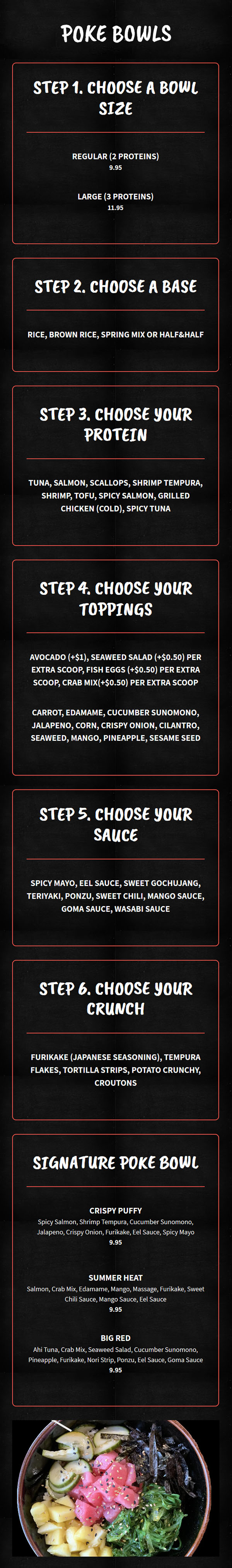 Poke Bowls

Step 1. Choose a bowl size

    Regular (2 proteins)

    $9.95

    Large (3 proteins)

    $11.95

Step 2. Choose a base

    Rice, Brown Rice, Spring Mix or Half&Half

Step 3. Choose your protein

    Tuna, Salmon, Scallops, Shrimp Tempura, Shrimp, Tofu, Spicy Salmon, Grilled Chicken (Cold), Spicy Tuna

Step 4. Choose your toppings

    Avocado (+$1), Seaweed Salad (+$0.50) per extra scoop, Fish Eggs (+$0.50) per extra scoop, Crab Mix(+$0.50) per extra scoop

    Carrot, Edamame, Cucumber Sunomono, Jalapeno, Corn, Crispy Onion, Cilantro, Seaweed, Mango, Pineapple, Sesame Seed

Step 5. Choose your sauce

    Spicy Mayo, Eel Sauce, Sweet Gochujang, Teriyaki, Ponzu, Sweet Chili, Mango Sauce, Goma Sauce, Wasabi Sauce

Step 6. Choose your crunch

    Furikake (Japanese Seasoning), Tempura Flakes, Tortilla Strips, Potato Crunchy, Croutons

Signature Poke Bowl

    Crispy Puffy

    Spicy Salmon, Shrimp Tempura, Cucumber Sunomono, Jalapeno, Crispy Onion, Furikake, Eel Sauce, Spicy Mayo

    $9.95

    Summer Heat

    Salmon, Crab Mix, Edamame, Mango, Massage, Furikake, Sweet Chili Sauce, Mango Sauce, Eel Sauce

    $9.95

    Big Red

    Ahi Tuna, Crab Mix, Seaweed Salad, Cucumber Sunomono, Pineapple, Furikake, Nori Strip, Ponzu, Eel Sauce, Goma Sauce

    $9.95

