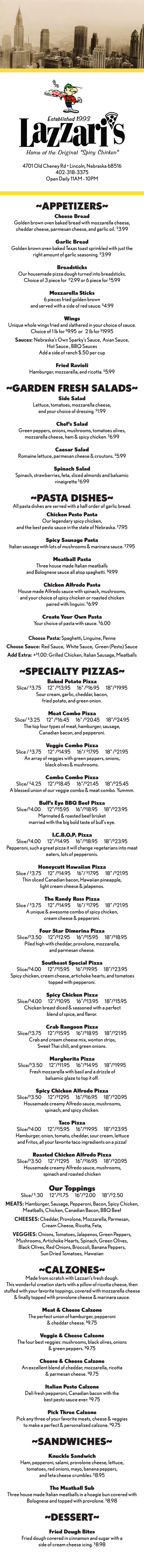 ~APPETIZERS~
Cheese Bread
Golden brown oven baked bread with mozzarella cheese,
cheddar cheese, parmesan cheese, and garlic oil. $3.99
Garlic Bread
Golden brown oven baked Texas toast sprinkled with just the
right amount of garlic seasoning. $3.99
Breadsticks
Our housemade pizza dough turned into breadsticks.
Choice of 3 piece for $2.99 or 6 piece for $5.99
Mozzarella Sticks
6 pieces fried golden brown
and served with a side of red sauce. $4.99
Wings
Unique whole wings fried and slathered in your choice of sauce.
Choice of 1 lb for $9.95 or 2 lb for $19.95
Sauces: Nebraska’s Own Sparky’s Sauce, Asian Sauce,
Hot Sauce , BBQ Sauces
Add a side of ranch $.50 per cup
Fried Ravioli
Hamburger, mozzarella, and ricotta. $5.99
~GARDEN FRESH SALADS~
Side Salad
Lettuce, tomatoes, mozzarella cheese,
and your choice of dressing. $1.99
Chef’s Salad
Green peppers, onions, mushrooms, tomatoes olives,
mozzarella cheese, ham & spicy chicken. $6.99
Caesar Salad
Romaine lettuce, parmesan cheese & croutons. $5.99
Spinach Salad
Spinach, strawberries, feta, sliced almonds and balsamic
vinaigrette $6.99
~PASTA DISHES~
All pasta dishes are served with a half order of garlic bread.
Chicken Pesto Pasta
Our legendary spicy chicken,
and the best pesto sauce in the state of Nebraska. $7.95
Spicy Sausage Pasta
Italian sausage with lots of mushrooms & marinara sauce. $7.95
Meatball Pasta
Three house made Italian meatballs
and Bolognese sauce all atop spaghetti. $9.99
Chicken Alfredo Pasta
House made Alfredo sauce with spinach, mushrooms,
and your choice of spicy chicken or roasted chicken
paired with linguini. $6.99
Create Your Own Pasta
Your choice of pasta with sauce. $6.00
Choose Pasta: Spaghetti, Linguine, Penne
Choose Sauce: Red Sauce, White Sauce, Green (Pesto) Sauce
Add Extra: +$1.00: Grilled Chicken, Italian Sausage, Meatballs
~SPECIALTY PIZZAS~
Baked Potato Pizza
Slice/ $3.75 12” /$13.95 16” /$16.95 18”/$19.95
Sour cream, garlic, cheddar, bacon,
fried potato, and green onion.
Meat Combo Pizza
Slice/ $3.25 12” /$16.45 16” /$20.45 18”/$24.95
The top four types of meat, hamburger, sausage,
Canadian bacon, and pepperoni.
Veggie Combo Pizza
Slice / $3.75 12” /$14.95 16”/ $17.95 18” /$21.95
An array of veggies with green peppers, onions,
black olives & mushrooms.
Combo Combo Pizza
Slice/ $4.25 12”/$18.45 16”/$21.45 18”/$25.45
A blessed union of our veggie combo & meat combo. Yummm.
Bull’s Eye BBQ Beef Pizza
Slice/$4.00 12”/$15.95 16”/$18.95 18”/$23.95
Marinated & roasted beef brisket
married with the big bold taste of bull’s eye.
I.C.B.O.P. Pizza
Slice/$4.00 12”/$14.95 16”/$18.95 18”/$23.95
Pepperoni, such a great pizza it will change vegetarians into meat
eaters, lots of pepperonis.
Honeycutt Hawaiian Pizza
Slice / $3.75 12” /$14.95 16”/ $17.95 18” /$21.95
Thin sliced Canadian bacon, Hawaiian pineapple,
light cream cheese & jalapenos.
The Randy Ross Pizza
Slice / $3.75 12” /$14.95 16”/ $17.95 18” /$21.95
A unique & awesome combo of spicy chicken,
cream cheese & pepperoni.
Four Star Dimerina Pizza
Slice/$3.50 12”/$12.95 16”/$15.95 18”/$18.95
Piled high with cheddar, provolone, mozzarella,
and parmesan cheese.
Southeast Special Pizza
Slice/$4.00 12”/$15.95 16”/$19.95 18”/$23.95
Spicy chicken, cream cheese, artichoke hearts, and tomatoes
topped with pepperoni.
Spicy Chicken Pizza
Slice/$4.00 12”/$10.95 16”/$13.95 18”/$15.95
Chicken breast diced & seasoned with a perfect
blend of spice, and flavor.
Crab Rangoon Pizza
Slice/$3.75 12”/$15.95 16”/$18.95 18”/$21.95
Crab and cream cheese mix, wonton strips,
Sweet Thai chili, and green onions.
Margherita Pizza
Slice/$3.50 12”/$11.95 16”/$14.95 18”/$19.95
Fresh mozzarella with basil and a drizzle of
balsamic glaze to top it off.
Spicy Chicken Alfredo Pizza
Slice/$3.50 12”/$1295 16”/$16.95 18”/$20.95
Housemade creamy Alfredo sauce, mushrooms,
spinach, and spicy chicken.
Taco Pizza
Slice/$4.00 12”/$15.95 16”/$19.95 18”/$23.95
Hamburger, onion, tomato, cheddar, sour cream, lettuce
and Fritos, all your favorite taco ingredients on a pizza!
Roasted Chicken Alfredo Pizza
Slice/$3.50 12”/$1295 16”/$16.95 18”/$20.95
Housemade creamy Alfredo sauce, mushrooms,
spinach and roasted chicken
Our Toppings
Slice/ $.30 12”/$1.75 16”/$2.00 18”/$2.50
MEATS: Hamburger, Sausage, Pepperoni, Bacon, Spicy Chicken,
Meatballs, Chicken, Canadian Bacon, BBQ Beef
CHEESES: Cheddar, Provolone, Mozzarella, Parmesan,
Cream Cheese, Ricotta, Feta,
VEGGIES: Onions, Tomatoes, Jalapenos, Green Peppers,
Mushrooms, Artichoke Hearts, Spinach, Green Olives,
Black Olives, Red Onions, Broccoli, Banana Peppers,
Sun Dried Tomatoes, Hawaiian
~CALZONES~
Made from scratch with Lazzari’s fresh dough.
This wonderful creation starts with a pillow of ricotta cheese, then
stuffed with your favorite toppings, covered with mozzarella cheese
& finally topped with provolone cheese & marinara sauce.
Meat & Cheese Calzone
The perfect union of hamburger, pepperoni
& cheddar cheese. $9.75
Veggie & Cheese Calzone
The four best veggies: mushrooms, black olives, onions
& green peppers. $9.75
Cheese & Cheese Calzone
An excellent blend of cheddar, mozzarella, ricotta
& parmesan cheese. $9.75
Italian Pesto Calzone
Deli fresh pepperoni, Canadian bacon with the
best pesto sauce ever. $9.75
Pick Three Calzone
Pick any three of your favorite meats, cheese & veggies
to make a perfect & personalized calzone. $9.75
~SANDWICHES~
Knuckle Sandwich
Ham, pepperoni, salami, provolone cheese, lettuce,
tomatoes, red onions, mayo, banana peppers,
and feta cheese crumbles. $8.95
The Meatball Sub
Three house made Italian meatballs in a hoagie bun covered with
Bolognese and topped with provolone. $8.98
~DESSERT~
Fried Dough Bites
Fried dough covered in cinnamon and sugar with a
side of cream cheese icing. $8.98