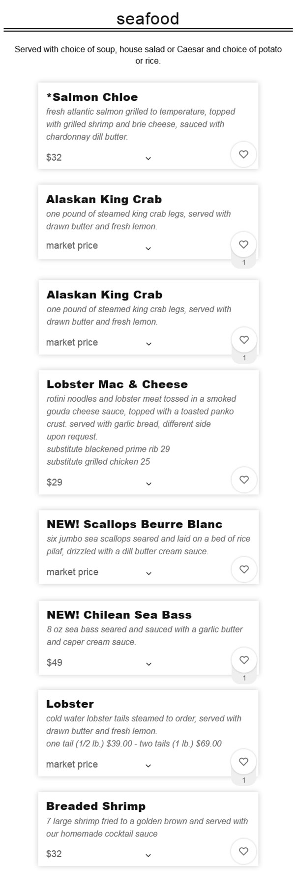 
Seafood

Served with choice of soup, house salad or Caesar and choice of potato or rice.
*Salmon Chloe
Fresh Atlantic salmon grilled to temperature, topped with grilled shrimp and brie cheese, sauced with chardonnay dill butter.
$26.00
NEW! Scallops Beurre Blanc
Six jumbo sea scallops seared and laid on a bed of rice pilaf, drizzled with a dill butter cream sauce.
$33.00
NEW! Chilean Sea Bass
8 oz sea bass seared and sauced with a garlic butter and caper cream sauce.
$43.00
Alaskan King Crab
One pound of steamed king crab legs, served with drawn butter and fresh lemon.
$49.00
Lobster
Cold water lobster tails steamed to order, served with drawn butter and fresh lemon.
One Tail (1/2 lb.) $37.00 - Two Tails (1 lb.) $65.00
Lobster Mac & Cheese
Rotini noodles and lobster meat tossed in a smoked gouda cheese sauce, topped with a toasted panko crust. Served with garlic bread, different side upon request.
substitute Blackened Prime Rib 25
substitute Grilled Chicken 20 