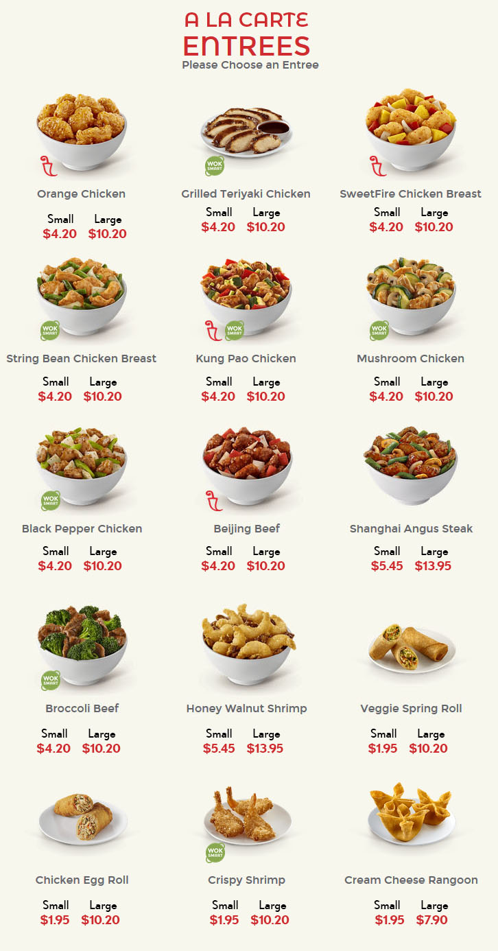 
Al a Carte
Entrees
Choose Entree

    Spicy 

Orange Chicken
Small 4.20
Large 10.20
	

    Wok Smart: 300 calories or less and at least 8g of protein 

Grilled Teriyaki Chicken
Small 4.20
Large 10.20
	

    Spicy 

SweetFire Chicken Breast
Small 4.20
Large 10.20

    Wok Smart: 300 calories or less and at least 8g of protein 

String Bean Chicken Breast
Small 4.20
Large 10.20
	

    Spicy Wok Smart: 300 calories or less and at least 8g of protein 

Kung Pao Chicken
Small 4.20
Large 10.20
	

    Wok Smart: 300 calories or less and at least 8g of protein 

Mushroom Chicken
Small 4.20
Large 10.20

    Wok Smart: 300 calories or less and at least 8g of protein 

Black Pepper Chicken
Small 4.20
Large 10.20
	

    Spicy 

Beijing Beef
Small 4.20
Large 10.20
	
Shanghai Angus Steak
Small 5.45
Large 13.95

    Wok Smart: 300 calories or less and at least 8g of protein 

Broccoli Beef
Small 4.20
Large 10.20
	
Honey Walnut Shrimp
Small 5.45
Large 13.95
	
Veggie Spring Roll
Small 1.95
Large 10.20
Chicken Egg Roll
Small 1.95 
Large 10.20
	

    Wok Smart: 300 calories or less and at least 8g of protein 

Crispy Shrimp
Small 1.95
Large 10.20
	
Cream Cheese Rangoon
Small 1.95
Large 7.50