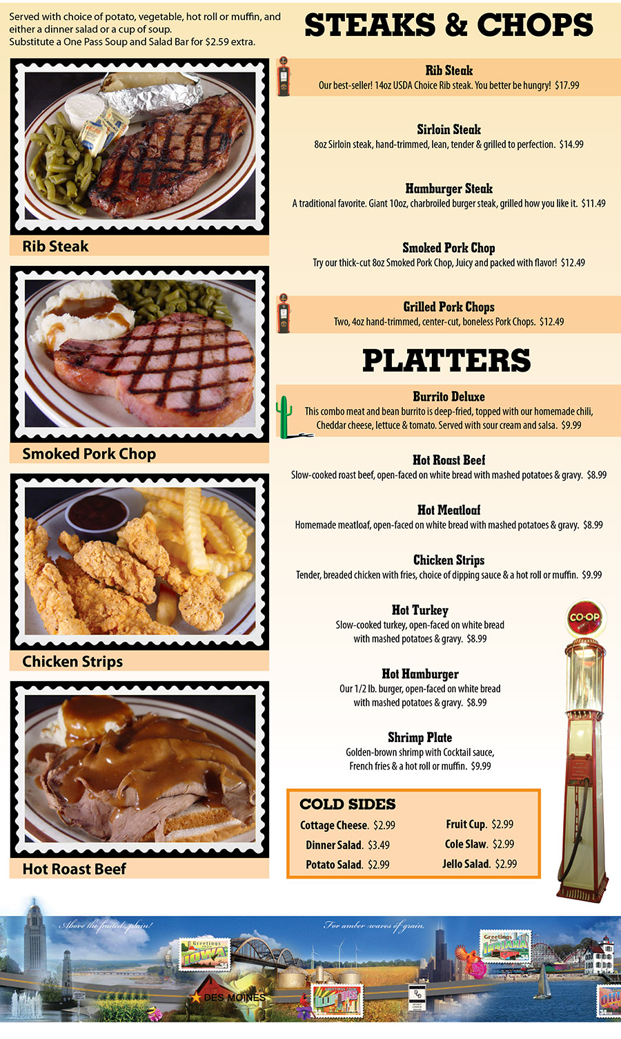 Shoemakers Travel Center Menu - Lincoln Nebraska
STEAKS & CHOPS
Served with choice of potato, vegetable, hot roll or muffin, and 
either a dinner salad or a cup of soup. 
Substitute a One Pass Soup and Salad Bar for $2.59 extra
Rib Steak
Our best-seller! 14oz USDA Choice Rib steak. You better be hungry!  $17.99
Sirloin Steak
8oz Sirloin steak, hand-trimmed, lean, tender & grilled to perfection.  $14.99
Hamburger Steak
A traditional favorite. Giant 10oz, charbroiled burger steak, grilled how you like it.  $11.49
Smoked Pork Chop
Try our thick-cut 8oz Smoked Pork Chop, Juicy and packed with flavor!  $12.49
Grilled Pork Chops
Two, 4oz hand-trimmed, center-cut, boneless Pork Chops.  $12.49
PLATTERS
Burrito Deluxe
This combo meat and bean burrito is deep-fried, topped with our homemade chili,
Cheddar cheese, lettuce & tomato. Served with sour cream and salsa.  $9.99
Hot Roast Beef
Slow-cooked roast beef, open-faced on white bread with mashed potatoes & gravy.  $8.99
Hot Meatloaf
Homemade meatloaf, open-faced on white bread with mashed potatoes & gravy.  $8.99
Chicken Strips
Tender, breaded chicken with fries, choice of dipping sauce & a hot roll or muffin.  $9.99
Hot Turkey
Slow-cooked turkey, open-faced on white bread
with mashed potatoes & gravy.  $8.99
Hot Hamburger
Our 1/2 lb. burger, open-faced on white bread
with mashed potatoes & gravy.  $8.99
Shrimp Plate
Golden-brown shrimp with Cocktail sauce,
French fries & a hot roll or muffin.  $9.99
COLD SIDES
Cottage Cheese.  $2.99
Dinner Salad.  $3.49
Potato Salad.  $2.99
Fruit Cup.  $2.99
Cole Slaw.  $2.99
Jello Salad.  $2.99