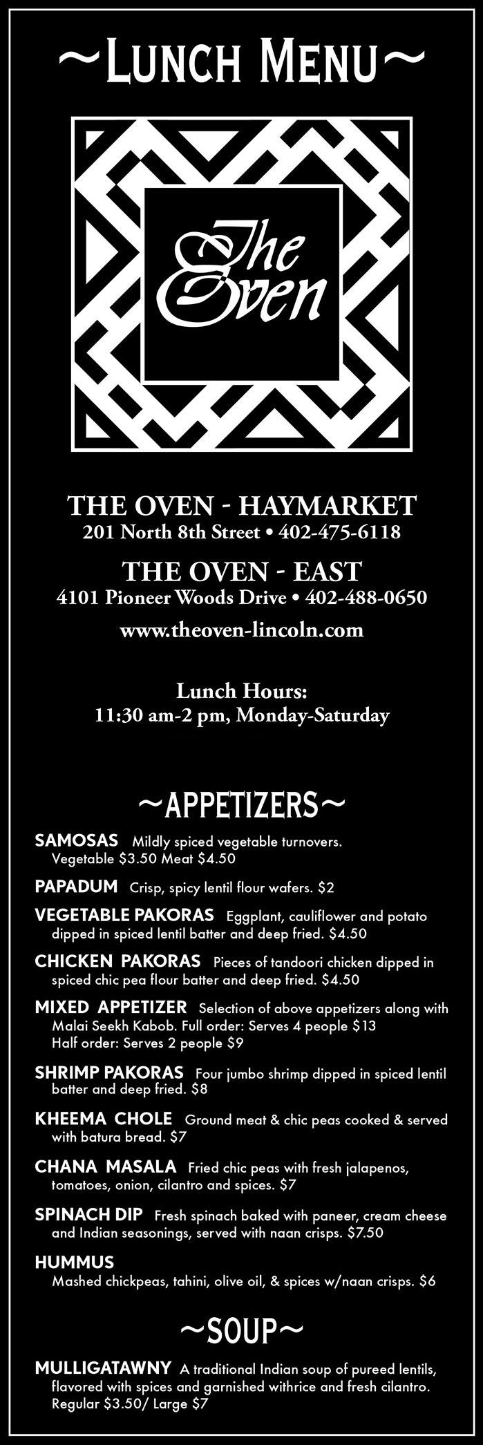 The Oven Lunch Delivery Menu
~APPETIZERS~
SAMOSAS   Mildly spiced vegetable turnovers. 
	Vegetable $3.50 Meat $4.50
PAPADUM   Crisp, spicy lentil flour wafers. $2
VEGETABLE PAKORAS   Eggplant, cauliflower and potato 
	dipped in spiced lentil batter and deep fried. $4.50
CHICKEN  PAKORAS   Pieces of tandoori chicken dipped in
	spiced chic pea flour batter and deep fried. $4.50
MIXED  APPETIZER   Selection of above appetizers along with 
	Malai Seekh Kabob. Full order: Serves 4 people $13  
	Half order: Serves 2 people $9
SHRIMP PAKORAS   Four jumbo shrimp dipped in spiced lentil 
	batter and deep fried. $8
KHEEMA  CHOLE   Ground meat & chic peas cooked & served 
	with batura bread. $7
CHANA  MASALA   Fried chic peas with fresh jalapenos, 
	tomatoes, onion, cilantro and spices. $7
SPINACH DIP   Fresh spinach baked with paneer, cream cheese 
	and Indian seasonings, served with naan crisps. $7.50
HUMMUS 
	Mashed chickpeas, tahini, olive oil, & spices w/naan crisps. $6
~SOUP~
MULLIGATAWNY  A traditional Indian soup of pureed lentils,  
	flavored with spices and garnished withrice and fresh cilantro.   
	Regular $3.50/ Large $7
~INDIAN BREADS~
All breads served with mint chutney.
NAAN  Leavened bread freshly baked in the Tandoor. $2
ROTI   Unleavened whole wheat bread baked in the Tandoor. $2
POORI  or BATURA  Choice of deep fried roti or naan.  $2
PARATHA   Roti buttered bread baked in the tandoor. $2
STUFFED  PARATHA   Roti stuffed with peas and potatoes. $4
ONION  KULCHA   Naan stuffed with spiced onion 
	& coriander $4
KHEEMA  PARATHA  Roti stuffed with spiced ground meat. $4.50
SHRIMP  PARATHA  Roti stuffed with spiced diced shrimp. $5
KABULI   NAAN  Naan stuffed with cashews and raisins. $4.50
PANEER  KULCHA   Naan stuffed with our own fresh cheese, 
	onions and coriander. $4
GARLIC  NAAN	  Naan spiced with garlic. $2
CHICKEN  TIKKA  BREAD   Naan or roti stuffed with spiced, 
	diced chicken tikka & cheese. $4.50
SPINACH   BREAD  Naan or roti stuffed with spinach, paneer,
	cream cheese and Indian seasoning. $4.50
~HOUSE FAVORITES~
Served with rice and your choice of soup or salad.
SAAG PANEER  Pieces of paneer cheese, simmered in creamed 
	spinach & spices  $10
SAAG  MEAT    Tender chunks of lamb simmered in 
	creamed spinach, fresh ginger and spices.  $12
LAMB MADRAS or CHICKEN TIKKA MADRAS
	Chicken or lamb cooked in a spicy tomato, coconut milk 
	based sauce.  Chicken $14 Lamb $16
CHICKEN TIKKA KORMA   Boneless pieces of chicken 
	simmered in a creamy curry and tomato sauce.  $13
LAMB MADRAS BIRIYANI or 
CHICKEN TIKKA MADRAS BIRYANI   
	Lamb or chicken tikka cooked ina madras curry with rice, raisins, 
	cashews &  garnished with sliced eggs.  Chicken $14 Lamb $16
GOA SHRIMP   Succulent shrimp cooked in a cashew and 
	coconut sauce.  $16
~TANDOORI CUISINE~
All entrees served with rice, soup or salad.
FISH TIKKA   Boneless Albacore tuna fillet marinated in our 
	Tandoori marinade and cooked in the Tandoor.  $11
TANDOORI CHICKEN   Tender chicken marinated in yogurt 
	and fresh ground spices then cooked in the Tandoor.  
	Full $18/Half $12
CHICKEN TIKKA WRAP   Chopped Chicken 
	Tikka, tomato, cucumber, cilantro and onion drizzled with a 
	mango sauce and wrapped in naan.  $10
ROTI SEEKH KABAB    Spiced minced meat kabab cooked on 
	a skewer.  Served rolled in a roti bread.  $10
RESHMI KABAB    Boneless pieces of chicken marinated in a 
	ginger garlic paste, cooked in the Tandoor & served on rice. $11
CHICKEN TIKKA NAAN    Tandoor boneless chicken served 
	with Naan bread.  $12
MIXED TANDOOR GRILL    Chicken Tikka, Tandoori Shrimp 
	and Malai Seekh Kabab.  $16
~LUNCH ENTRÉES~
All entrees served with rice, soup or salad. 
CHICKEN CURRY WITH RICE  
	Chicken cooked with pureed onions and traditional spices $10 
LAMB CURRY WITH RICE  
	Lamb cooked with pureed onions and traditional spices $12 
KHEEMA MATAR    Ground meat cooked in masala sauce with 
	onion, ginger, peas, jalapenos and tomato. $10
GOA FISH CURRY   Tuna fillet cooked in a cashew and 
	coconut milk based sauce. $11
CHICKEN or LAMB VINDALOO   
	Highly spiced chicken or lamb cooked in a lightly sour & spicy 
	sauce Chicken $11 Lamb $13
CHICKEN or LAMB BIRIYANI   Spiced chicken or lamb 
	cooked with rice, and cashews. Chicken $11 Lamb $13
~VEGETARIAN~
All entrees served with rice, soup or salad.  9
GOBI MASALA    A curry of cauliflower and potatoes.
VEGETABLE KATI KABAB    Mixed vegetable curry rolled in 
	a roti bread.
VEGETABLE CURRY WITH RICE    Eggplant, cauliflower, 
	onion, peas, potatoes, green peppers, beans, and tomatoes
	prepared in the curry sauce with Indian spices. 
PINDI CHOLE    Whole chick peas in a spicy sauce, served 
	with poori bread.
SARSON KA SAAG    A puree of mustard green and creamed 
	spinach, flavored with ginger and tomato.
MAAH DAL WITH RICE    Indian black beans and red kidney 
	beans cooked in cream with tomato butter and spiced with fresh 
	ginger root.
BOMBAY DAL WITH RICE   Lentils simmered in onions, 
	tomato and cumin seeds.
MATAR PANEER Handmade paneer cheese, cooked with green 
	peas in a spicy sauce.
~SIDE DISHES~
RAITA 
Chilled yogurt salaf, prepared w/cucumber, tomato & onion. $3.50
SIDE SALAD $2
MANGO  or MINT CHUTNEY $2
EXTRA  RICE Large $3.50 Small $2.50
MIXED  PICKLE $1.50
RAW ONION & CHILI PLATE   $2
SIDE  SAUCES $4
	(Vindaloo,  Korma,  Tikka Korma,  Saag,  Palek,  Madras,  
	Makhani,  Masala,  Goa)
ADDITIONALS
	Chicken $4 • Lamb $5 • 
	Paneer $2 • Vegetables $3
~BEVERAGES~
LASSI Fresh yogurt drink. (Rose) $3 (Mango or strawberry) $4
TEA Spiced tea, Chai or Darjeeling. $3 per pot
SOFT DRINKS Coke, Diet Coke, Sprite, Dr. Pepper, Ice Tea $2 
MINERAL  WATER $3 
COFFEE   Regular or Decaf $2
JUICE  Cranberry, Grapefruit, Orange or Pineapple. $2